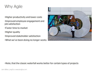 •Higher productivity and lower costs 
•Improved employee engagement and job satisfaction 
•Faster time to market 
•Higher quality 
•Improved stakeholder satisfaction 
•What we’ve been doing no longer works 
10 
Why Agile 
Jens Wilke, LangFox, www.langfox.com 
Image: Leo Reynolds, Creative Commons 
•Note, that the classic waterfall works better for certain types of projects  