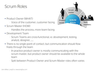 Product Owner (WHAT) 
•Voice of the customer, customer facing 
Scrum Master (HOW) 
•Handles the process, more team facing 
Development Team 
•Scrum Teams are cross-functional, i.e. development, testing, analyst, designer, … 
There is no single point of contact, but communication should flow freely through the team 
•In practice product owner is mostly communicating with the scrum master, but product owner should be available to the whole team 
•Split between Product Owner and Scrum Master roles often varies 
Jens Wilke, LangFox, www.langfox.com 
15 
Scrum Roles  