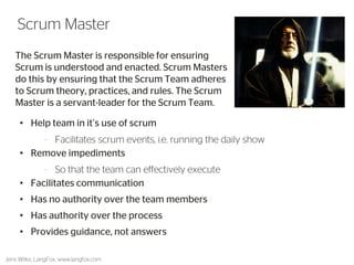 The Scrum Master is responsible for ensuring Scrum is understood and enacted. Scrum Masters do this by ensuring that the Scrum Team adheres to Scrum theory, practices, and rules. The Scrum Master is a servant-leader for the Scrum Team. 
16 
Scrum Master 
Jens Wilke, LangFox, www.langfox.com 
•Help team in it’s use of scrum 
–Facilitates scrum events, i.e. running the daily show 
•Remove impediments 
–So that the team can effectively execute 
•Facilitates communication 
•Has no authority over the team members 
•Has authority over the process 
•Provides guidance, not answers  