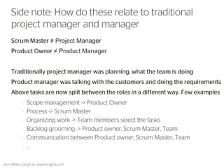 Scrum Master ≠ Project Manager 
Product Owner ≠ Product Manager 
Traditionally project manager was planning, what the team is doing 
Product manager was talking with the customers and doing the requirements 
Above tasks are now split between the roles in a different way. Few examples 
•Scope management -> Product Owner 
•Process -> Scrum Master 
•Organizing work -> Team members select the tasks 
•Backlog grooming -> Product owner, Scrum Master, Team 
•Communication flows between Product owner, Scrum Master, Team 
27 
Side note: How do these relate to traditional project manager and manager 
Jens Wilke, LangFox, www.langfox.com  