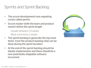 •The scrum development runs repeating cycles called sprints 
•Scrum master (with the team and product owner) define the sprint length 
–Usually between 1-4 weeks 
–Most commonly 2 weeks 
•The sprint backlog is generally the top most items from the product backlog, that can be done during the sprint duration 
•At the end of the sprint backlog should be ideally implemented, and there should be a new potentially shippable software increment 
37 
Sprints and Sprint Backlog 
Jens Wilke, LangFox, www.langfox.com  