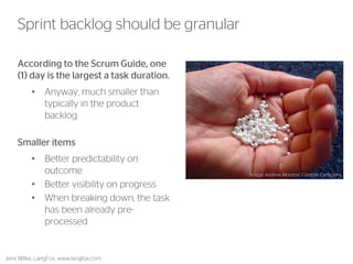According to the Scrum Guide, one (1) day is the largest a task duration. 
•Anyway, much smaller than typically in the product backlog 
Smaller items 
•Better predictability on outcome 
•Better visibility on progress 
•When breaking down, the task has been already pre- processed 
Jens Wilke, LangFox, www.langfox.com 
40 
Sprint backlog should be granular 
Image: Andrew Moreton, Creative Commons  