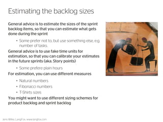 General advice is to estimate the sizes of the sprint backlog items, so that you can estimate what gets done during the sprint 
•Some prefer not to, but use something else, e.g. number of tasks. 
General advice is to use fake time units for estimation, so that you can calibrate your velocity/estimates in the future sprints 
•Some prefere plain hours 
For estimation, you can use different measures 
•Natural numbers 
•Fibonacci numbers 
•T-Shirts sizes 
You might want to use different sizing schemes for product backlog and sprint backlog 
Jens Wilke, LangFox, www.langfox.com 
41 
Estimating the backlog sizes  