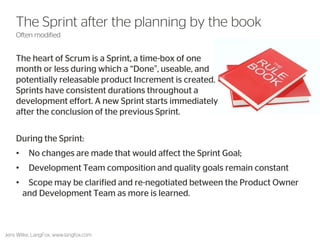 The heart of Scrum is a Sprint, a time-box of one month or less during which a “Done”, useable, and potentially releasable product Increment is created. Sprints have consistent durations throughout a development effort. A new Sprint starts immediately after the conclusion of the previous Sprint. 
47 
The Sprint after the planning by the book 
Often modified 
Jens Wilke, LangFox, www.langfox.com 
During the Sprint: 
• No changes are made that would affect the Sprint Goal; 
• Development Team composition and quality goals remain constant 
• Scope may be clarified and re-negotiated between the Product Owner and Development Team as more is learned.  