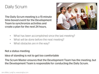 The Daily Scrum meeting is a 15-minute time-boxed event for the Development Team to synchronize activities and create a plan for the next 24 hours. 
48 
Daily Scrum 
Jens Wilke, LangFox, www.langfox.com 
• What has been accomplished since the last meeting? 
• What will be done before the next meeting? 
• What obstacles are in the way? 
Not a status meeting 
Idea of standing is not to get too comfortable 
The Scrum Master ensures that the Development Team has the meeting, but the Development Team is responsible for conducting the Daily Scrum. 
Image: Improve It, Creative Commons  