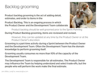 Product backlog grooming is the act of adding detail, estimates, and order to items in the 
Product Backlog. This is an ongoing process in which the Product Owner and the Development Team collaborate 
–Product backlog should be well groomed prior to the Sprint Planning 
During Product Backlog grooming, items are reviewed and revised. 
–However, they can be updated at any time by the Product Owner or at the Product Owner’s discretion. 
Grooming is a part-time activity during a Sprint between the Product Owner and the Development Team. Often the Development Team has the domain knowledge to perform grooming itself. 
Grooming usually consumes no more than 10% of the capacity of the Development Team. 
The Development Team is responsible for all estimates. The Product Owner may influence the Team by helping understand and select trade-offs, but the people who will perform the work make the final estimate. 
49 
Backlog grooming 
Jens Wilke, LangFox, www.langfox.com  
