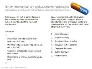 5 
Agile and Lean are not exactly defined, but are rather principles and practices 
Agile focuses on well organized process which allows frequent delivery which makes it easy to adjust the course of development. 
Manifesto: 
“… 
•Individuals and interactions over processes and tools 
•Working software over comprehensive documentation 
•Customer collaboration over contract negotiation 
•Responding to change over following a plan 
…” 
Lean focuses more on limiting waste (including work in progress which is considered as one of types of waste) and making production and delivery workflow efficient. (ref. Toyota) 
1.Eliminate waste 
2.Amplify learning 
3.Decide as late as possible 
4.Deliver as fast as possible 
5.Empower the team 
6.Build integrity in 
7.See the whole 
Scrum and Kanban are Agile/Lean methodologies 
Jens Wilke, LangFox, www.langfox.com  