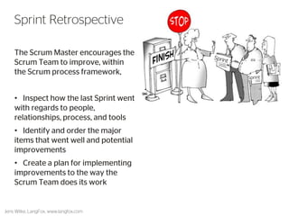 The Scrum Master encourages the Scrum Team to improve, within the Scrum process framework, 
• Inspect how the last Sprint went with regards to people, relationships, process, and tools 
• Identify and order the major items that went well and potential improvements 
• Create a plan for implementing improvements to the way the Scrum Team does its work 
52 
Sprint Retrospective 
Jens Wilke, LangFox, www.langfox.com  