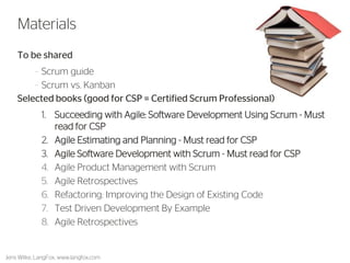 To be shared 
–Scrum guide 
–Scrum vs. Kanban 
Selected books (good for CSP = Certified Scrum Professional) 
1.Succeeding with Agile: Software Development Using Scrum - Must read for CSP 
2.Agile Estimating and Planning - Must read for CSP 
3.Agile Software Development with Scrum - Must read for CSP 
4.Agile Product Management with Scrum 
5.Agile Retrospectives 
6.Refactoring: Improving the Design of Existing Code 
7.Test Driven Development By Example 
8.Agile Retrospectives 
53 
Materials 
Jens Wilke, LangFox, www.langfox.com  