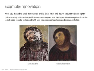 8 
Example: renovation 
After you make the spec, it should be pretty clear what and how it should be done, right? 
Unfortunately not - real world is way more complex and there are always surprises. In order to get good results, faster and with less cost, regular feedback and guidance helps. 
Task: Fix this 
Result: Nailed it! 
Jens Wilke, LangFox, www.langfox.com  