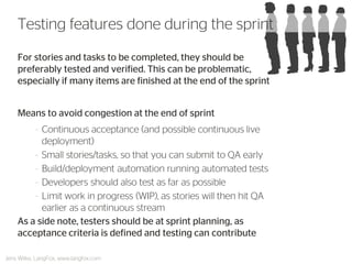 For stories and tasks to be completed, they should be preferably tested and verified. This can be problematic, especially if many items are finished at the end of the sprint 
Means to avoid congestion at the end of sprint 
–Continuous acceptance (and possible continuous live deployment) 
–Small stories/tasks, so that you can submit to QA early 
–Build/deployment automation running automated tests 
–Developers should also test as far as possible 
–Limit work in progress (WIP), as stories will then hit QA earlier as a continuous stream 
As a side note, testers should be at sprint planning, as acceptance criteria is defined and testing can contribute 
Testing features done during the sprint 
Jens Wilke, LangFox, www.langfox.com  