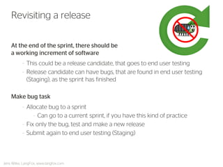 Revisiting a release 
Jens Wilke, LangFox, www.langfox.com 
At the end of the sprint, there should be a working increment of software 
–This could be a release candidate, that goes to end user testing 
–Release candidate can have bugs, that are found in end user testing (Staging), as the sprint has finished 
Make bug task 
–Allocate bug to a sprint 
–Can go to a current sprint, if you have this kind of practice 
–Fix only the bug, test and make a new release 
–Submit again to end user testing (Staging)  