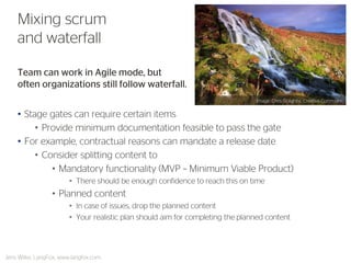 Team can work in Agile mode, but often organizations still follow waterfall. 
•Stage gates can require certain items 
•Provide minimum documentation feasible to pass the gate 
•For example, contractual reasons can mandate a release date 
•Consider splitting content to 
•Mandatory functionality (MVP – Minimum Viable Product) 
•There should be enough confidence to reach this on time 
•Planned content 
•In case of issues, drop the planned content 
•Your realistic plan should aim for completing the planned content 
Mixing scrum and waterfall 
Jens Wilke, LangFox, www.langfox.com 
Image: Chris Golightly, Creative Commons  