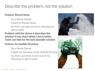 Feature: Shovel Snow 
–As a Home Owner 
–I want to Shovel Snow 
–So that I can get out of my driveway to get to work 
Problem with the above it describes the solution in too much detail. Less is better. Team can look for the best possible solution 
Feature: Accessible Driveway 
–As a Home Owner 
–I want my driveway to be cleared of snow 
–So that I can drive in and out of my driveway to get to work 
Describe the problem, not the solution 
Jens Wilke, LangFox, www.langfox.com  
