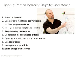 1.Focus on the user 
2.Use stories to facilitate a conversation 
3.Story writing is teamwork 
4.Keep your stories simple and concise 
5.Progressively decompose 
6.Don’t forget the acceptance criteria 
7.Consider grouping user stories into themes 
8.Use paper cards 
9.Keep your stories visible . 
10.Some things aren’t stories 
Backup: Roman Pichler’s 10 tips for user stories 
Jens Wilke, LangFox, www.langfox.com  