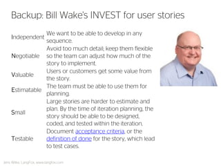 Independent 
We want to be able to develop in any sequence. 
Negotiable 
Avoid too much detail; keep them flexible so the team can adjust how much of the story to implement. 
Valuable 
Users or customers get some value from the story. 
Estimatable 
The team must be able to use them for planning. 
Small 
Large stories are harder to estimate and plan. By the time of iteration planning, the story should be able to be designed, coded, and tested within the iteration. 
Testable 
Document acceptance criteria, or the definition of done for the story, which lead to test cases. 
Backup: Bill Wake's INVEST for user stories 
Jens Wilke, LangFox, www.langfox.com  