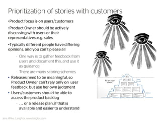 •Product focus is on users/customers 
•Product Owner should be actively discussing with users or their representatives, e.g. sales 
•Typically different people have differing opinions, and you can’t please all 
–One way is to gather feedback from users and document this, and use it as guidance 
–There are many scoring schemes 
•Releases need to be meaningful, so Product Owner can’t rely only on user feedback, but use her own judgment 
•Users/customers should be able to access the product backlog 
–… or a release plan, if that is available and easier to understand 
Jens Wilke, LangFox, www.langfox.com 
Prioritization of stories with customers  