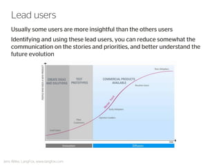 Usually some users are more insightful than the others users 
Identifying and using these lead users, you can reduce somewhat the communication on the stories and priorities, and better understand the future evolution 
Lead users 
Jens Wilke, LangFox, www.langfox.com  