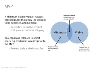 A Minimum Viable Product has just those features that allow the product to be deployed, and no more. 
–In practice this is the product, that you can consider shipping 
You can make releases to select users, e.g. lead users, already prior to the MVP 
–Release early and release often 
MVP 
Jens Wilke, LangFox, www.langfox.com  
