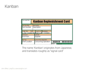 Kanban 
The name 'Kanban' originates from Japanese, and translates roughly as "signal card" 
Jens Wilke, LangFox, www.langfox.com  