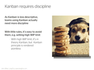 As Kanban is less descriptive, teams using Kanban actually need more discipline 
With little rules, it’s easy to avoid them, e.g. setting high WIP limit 
–With high WIP limit, it’s in theory Kanban, but Kanban principle is rendered pointless 
Kanban requires discipline 
Jens Wilke, LangFox, www.langfox.com 
Image: Gabriela Pinto, Creative Commons 
Image: Ray Morris, Creative Commons  
