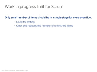 Only small number of items should be in a single stage for more even flow. 
•Good for testing 
•Clear and reduces the number of unfinished items 
Work in progress limit for Scrum 
Jens Wilke, LangFox, www.langfox.com  
