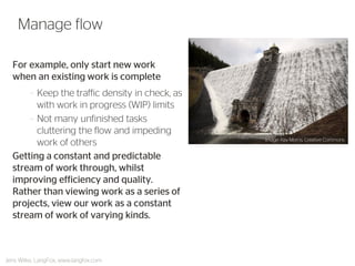 For example, only start new work when an existing work is complete 
–Keep the traffic density in check, as with work in progress (WIP) limits 
–Not many unfinished tasks cluttering the flow and impeding work of others 
Getting a constant and predictable stream of work through, whilst improving efficiency and quality. Rather than viewing work as a series of projects, view our work as a constant stream of work of varying kinds. 
Manage flow 
Jens Wilke, LangFox, www.langfox.com 
Image: Ray Morris, Creative Commons  