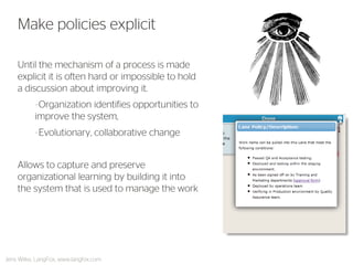 Until the mechanism of a process is made explicit it is often hard or impossible to hold a discussion about improving it. 
–Organization identifies opportunities to improve the system, 
–Evolutionary, collaborative change 
Allows to capture and preserve organizational learning by building it into the system that is used to manage the work 
Make policies explicit 
Jens Wilke, LangFox, www.langfox.com  