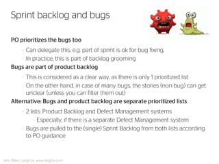 PO prioritizes the bugs too 
–Can delegate this, e.g. part of sprint is ok for bug fixing. 
–In practice, this is part of backlog grooming 
Bugs are part of product backlog 
–This is considered as a clear way, as there is only 1 prioritized list 
–On the other hand, in case of many bugs, the stories (non-bug) can get unclear (unless you can filter them out) 
Alternative: Bugs and product backlog are separate prioritized lists 
–2 lists: Product Backlog and Defect Management systems 
–Especially, if there is a separate Defect Management system 
–Bugs are pulled to the (single) Sprint Backlog from both lists according to PO guidance 
Sprint backlog and bugs 
Jens Wilke, LangFox, www.langfox.com  