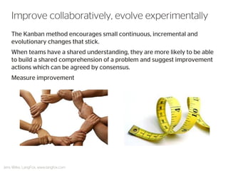 The Kanban method encourages small continuous, incremental and evolutionary changes that stick. 
When teams have a shared understanding, they are more likely to be able to build a shared comprehension of a problem and suggest improvement actions which can be agreed by consensus. 
Measure improvement 
Improve collaboratively, evolve experimentally 
Jens Wilke, LangFox, www.langfox.com  