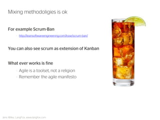 For example Scrum-Ban 
–http://leansoftwareengineering.com/ksse/scrum-ban/ 
You can also see scrum as extension of Kanban 
What ever works is fine 
–Agile is a toolset, not a religion 
–Remember the agile manifesto 
Mixing methodoligies is ok 
Jens Wilke, LangFox, www.langfox.com  