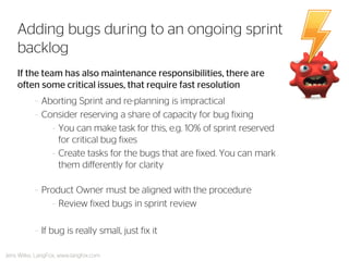 If the team has also maintenance responsibilities, there are often some critical issues, that require fast resolution 
–Aborting Sprint and re-planning is impractical 
–Consider reserving a share of capacity for bug fixing 
–You can make task for this, e.g. 10% of sprint reserved for critical bug fixes 
–Create tasks for the bugs that are fixed. You can mark them differently for clarity 
–Product Owner must be aligned with the procedure 
–Review fixed bugs in sprint review 
–If bug is really small, just fix it 
Adding bugs during to an ongoing sprint backlog 
Jens Wilke, LangFox, www.langfox.com  