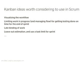 Visualizing the workflow 
Limiting work in progress (and managing flow) for getting testing done on time for the end of sprint 
Late binding of work 
Leave out estimation, and use a task limit for sprint 
… 
Kanban ideas worth considering to use in Scrum 
Jens Wilke, LangFox, www.langfox.com  