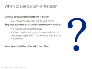 General software development -> Scrum 
–You can generally plan pretty well ahead 
Bug management or maintenance mode -> Kanban 
–It’s hard to plan out the bugs 
–Kanban can be also great for research, as the next steps depend on the previous and are not foreseeable 
You can extend the other with the other 
When to use Scrum or Kanban 
Jens Wilke, LangFox, www.langfox.com  