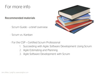 Recommended materials 
–Scrum Guide – a brief overview 
–Scrum vs. Kanban 
–For the CSP – Certified Scrum Professional 
1.Succeeding with Agile: Software Development Using Scrum 
2.Agile Estimating and Planning 
3.Agile Software Development with Scrum 
For more info 
Jens Wilke, LangFox, www.langfox.com  