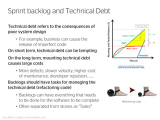 Technical debt refers to the consequences of poor system design 
•For example, business can cause the release of imperfect code 
On short term, technical debt can be tempting 
On the long term, mounting technical debt causes large costs 
•More defects, slower velocity, higher cost of maintenance, developer repulsion, … 
Backlogs should have tasks for managing the technical debt (refactoring code) 
•Backlogs can have everything that needs to be done for the software to be complete 
•Often separated from stories as “Tasks” 
Sprint backlog and Technical Debt 
Refactoring code 
Jens Wilke, LangFox, www.langfox.com  
