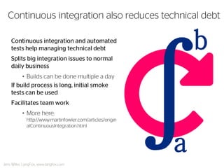 Continuous integration and automated tests help managing technical debt 
Splits big integration issues to normal daily business 
•Builds can be done multiple a day 
If build process is long, initial smoke tests can be used 
Facilitates team work 
•More here: http://www.martinfowler.com/articles/originalContinuousIntegration.html 
Continuous integration also reduces technical debt 
Jens Wilke, LangFox, www.langfox.com 
a 
b  