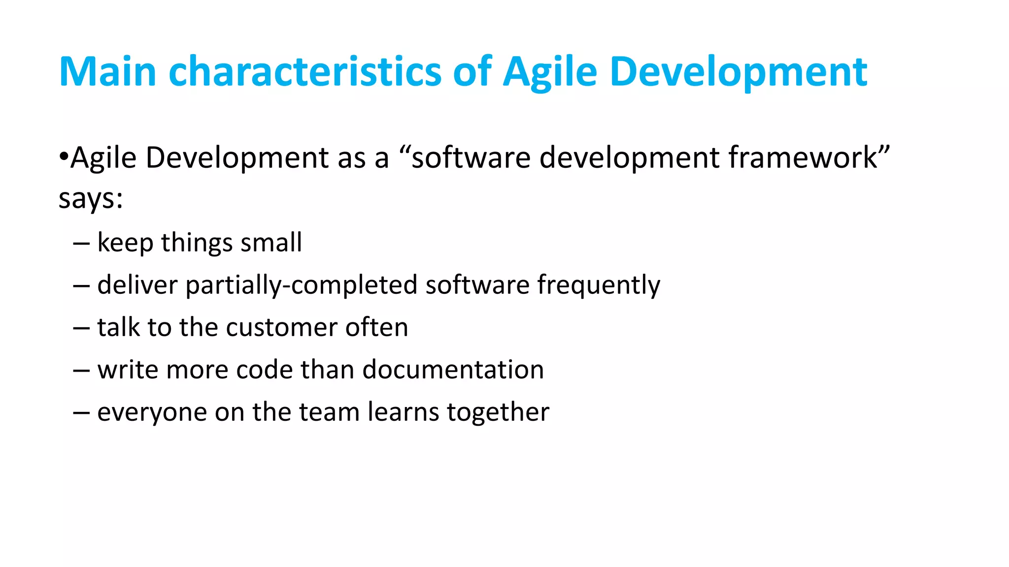 Main characteristics of Agile Development
•Agile Development as a “software development framework”
says:
– keep things small
– deliver partially-completed software frequently
– talk to the customer often
– write more code than documentation
– everyone on the team learns together
 
