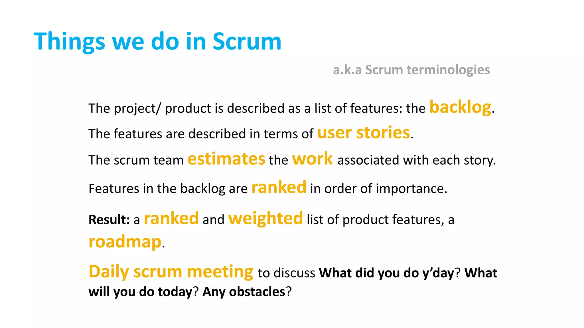 Things we do in Scrum
The project/ product is described as a list of features: the backlog.
The features are described in terms of user stories.
The scrum team estimates the work associated with each story.
Features in the backlog are ranked in order of importance.
Result: a ranked and weighted list of product features, a
roadmap.
Daily scrum meeting to discuss What did you do y’day? What
will you do today? Any obstacles?
a.k.a Scrum terminologies
 