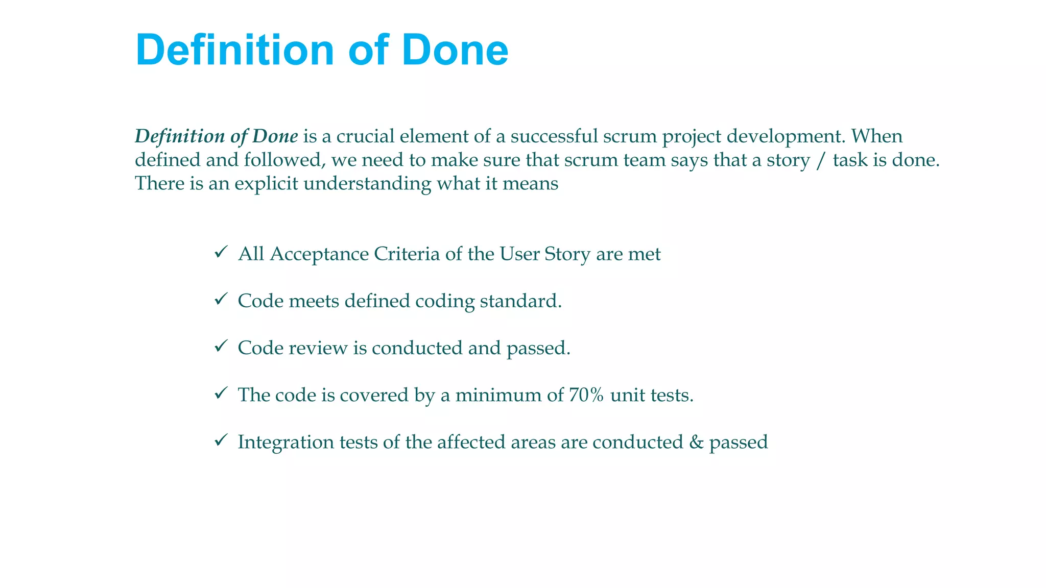 Definition of Done
Definition of Done is a crucial element of a successful scrum project development. When
defined and followed, we need to make sure that scrum team says that a story / task is done.
There is an explicit understanding what it means
✓ All Acceptance Criteria of the User Story are met
✓ Code meets defined coding standard.
✓ Code review is conducted and passed.
✓ The code is covered by a minimum of 70% unit tests.
✓ Integration tests of the affected areas are conducted & passed
 
