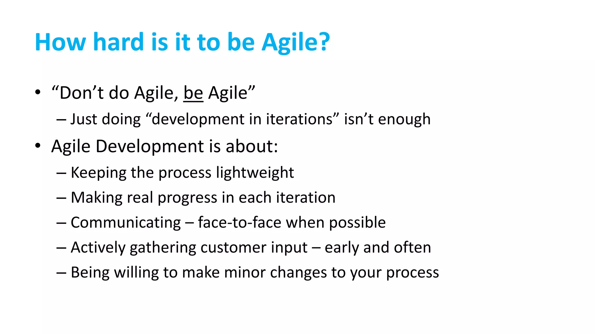 How hard is it to be Agile?
• “Don’t do Agile, be Agile”
– Just doing “development in iterations” isn’t enough
• Agile Development is about:
– Keeping the process lightweight
– Making real progress in each iteration
– Communicating – face-to-face when possible
– Actively gathering customer input – early and often
– Being willing to make minor changes to your process
 