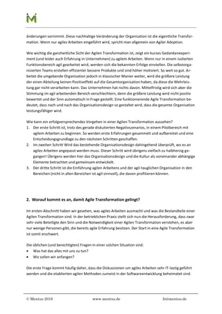 © Mentus 2016 www.mentus.de fe@mentus.de
änderungen vornimmt. Diese nachhaltige Veränderung der Organisation ist die eigentliche Transfor-
mation. Wenn nur agiles Arbeiten eingeführt wird, spricht man allgemein von Agiler Adoption.
Wie wichtig die ganzheitliche Sicht der Agilen Transformation ist, zeigt ein kurzes Gedankenexperi-
ment (und leider auch Erfahrung in Unternehmen) zu agilem Arbeiten. Wenn nur in einem isolierten
Funktionsbereich agil gearbeitet wird, werden sich die bekannten Erfolge einstellen. Die selbstorga-
nisierten Teams erstellen effizienter bessere Produkte und sind höher motiviert. So weit so gut. Ar-
beitet die umgebende Organisation jedoch in klassischer Manier weiter, wird die größere Leistung
der einen Abteilung keinen Positiveffekt auf die Gesamtorganisation haben, da diese die Mehrleis-
tung gar nicht verarbeiten kann. Das Unternehmen hat nichts davon. Mittelfristig wird sich aber die
Stimmung im agil arbeitenden Bereich verschlechtern, denn die größere Leistung wird nicht positiv
bewertet und der Sinn automatisch in Frage gestellt. Eine funktionierende Agile Transformation be-
deutet, dass nach und nach das Organisationsdesign so gestaltet wird, dass die gesamte Organisation
leistungsfähiger wird.
Wie kann ein erfolgversprechendes Vorgehen in einer Agilen Transformation aussehen?
1. Der erste Schritt ist, trotz des gerade diskutierten Negativszenarios, in einem Pilotbereich mit
agilem Arbeiten zu beginnen. So werden erste Erfahrungen gesammelt und aufbereitet und eine
Entscheidungsgrundlage zu den nächsten Schritten geschaffen.
2. Im zweiten Schritt Wird das bestehende Organisationsdesign dahingehend überprüft, wo es an
agiles Arbeiten angepasst werden muss. Dieser Schritt wird übrigens vielfach zu halbherzig ge-
gangen! Übrigens werden hier das Organisationsdesign und die Kultur als voneinander abhängige
Elemente betrachtet und gemeinsam entwickelt.
3. Der dritte Schritt ist die Einführung agilen Arbeitens und der agil-tauglichen Organisation in den
Bereichen (nicht in allen Bereichen ist agil sinnvoll), die davon profitieren können.
2. Worauf kommt es an, damit Agile Transformation gelingt?
Im ersten Abschnitt haben wir gesehen, was agiles Arbeiten ausmacht und was die Bestandteile einer
Agilen Transformation sind. In der betrieblichen Praxis stellt sich nun die Herausforderung, dass zwar
sehr viele Beteiligte den Sinn und die Notwendigkeit einer Agilen Transformation verstehen, es aber
nur wenige Personen gibt, die bereits agile Erfahrung besitzen. Der Start in eine Agile Transformation
ist somit erschwert.
Die üblichen (und berechtigten) Fragen in einer solchen Situation sind:
 Was hat das alles mit uns zu tun?
 Wo sollen wir anfangen?
Die erste Frage kommt häufig daher, dass die Diskussionen um agiles Arbeiten sehr IT-lastig geführt
werden und die etablierten agilen Methoden zumeist in der Softwareentwicklung beheimatet sind.
 