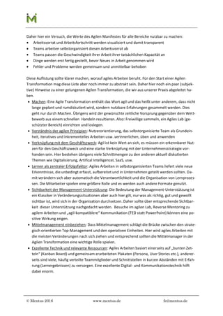 © Mentus 2016 www.mentus.de fe@mentus.de
Daher hier ein Versuch, die Werte des Agilen Manifestes für alle Bereiche nutzbar zu machen:
 Arbeitsvorrat und Arbeitsfortschritt werden visualisiert und damit transparent
 Teams arbeiten selbstorganisiert diesen Arbeitsvorrat ab
 Teams passen die Geschwindigkeit ihrer Arbeit ihrer tatsächlichen Kapazität an
 Dinge werden erst fertig gestellt, bevor Neues in Arbeit genommen wird
 Fehler und Probleme werden gemeinsam und unmittelbar behoben
Diese Auflistung sollte klarer machen, worauf agiles Arbeiten beruht. Für den Start einer Agilen
Transformation mag diese Liste aber noch immer zu abstrakt sein. Daher hier noch ein paar (subjek-
tive) Hinweise zu einer gelungenen Agilen Transformation, die wir aus unserer Praxis abgeleitet ha-
ben.
 Machen: Eine Agile Transformation enthält das Wort agil und das heißt unter anderem, dass nicht
lange geplant und rumdiskutiert wird, sondern nutzbare Erfahrungen gesammelt werden. Dies
geht nur durch Machen. Übrigens wird der gewünschte zeitliche Vorsprung gegenüber dem Wett-
bewerb aus einem schnellen Handeln resultieren. Also: Freiwillige sammeln, ein Agiles Lab (ge-
schützter Bereich) einrichten und loslegen.
 Verständnis der agilen Prinzipien: Nutzerorientierung, das selbstorganisierte Team als Grundein-
heit, iteratives und inkrementelles Arbeiten usw. verinnerlichen, üben und anwenden
 Verknüpfung mit dem Geschäftszweck: Agil ist kein Wert an sich, es müssen ein erkennbarer Nut-
zen für den Geschäftszweck und eine starke Verknüpfung mit der Unternehmensstrategie vor-
handen sein. Hier bestehen übrigens viele Schnittmengen zu den anderen aktuell diskutierten
Themen wie Digitalisierung, Artifical IntelligenceI, SaaS, usw.
 Lernen als zentraler Erfolgsfaktor: Agiles Arbeiten in selbstorganisierten Teams liefert viele neue
Erkenntnisse, die unbedingt erfasst, aufbereitet und in Unternehmen geteilt werden sollten. Da-
mit verändern sich aber automatisch die Verantwortlichkeit und die Organisation von Lernprozes-
sen. Die Mitarbeiter spielen eine größere Rolle und es werden auch andere Formate genutzt.
 Sichtbarkeit der Management-Unterstützung: Die Bedeutung der Management-Unterstützung ist
ein Klassiker in Veränderungssituationen aber auch hier gilt, nur was als richtig, gut und gewollt
sichtbar ist, wird sich in der Organisation durchsetzen. Daher sollte über entsprechende Sichtbar-
keit dieser Unterstützung nachgedacht werden. Besuche im agilen Lab, Reverse Mentoring zu
agilem Arbeiten und „agil-kompatiblere“ Kommunikation (TED statt PowerPoint) können eine po-
sitive Wirkung zeigen.
 Mittelmanagement einbeziehen: Dass Mittelmanagement schlägt die Brücke zwischen den strate-
gisch orientierten Top-Management und den operativen Einheiten. Hier wird agiles Arbeiten mit
die meisten Veränderungen nach sich ziehen und entsprechend sollten die Mittelmanager in der
Agilen Transformation eine wichtige Rolle spielen.
 Exzellente Technik und relevante Ressourcen: Agiles Arbeiten basiert einerseits auf „bunten Zet-
teln“ (Kanban Board) und gemeinsam erarbeiteten Plakaten (Persona, User Stories etc.), anderer-
seits sind viele, häufig verteilte Teammitglieder und Schnittstellen in kurzen Abständen mit Erfah-
rung (Lernergebnissen) zu versorgen. Eine exzellente Digital- und Kommunikationstechnik hilft
dabei enorm.
 