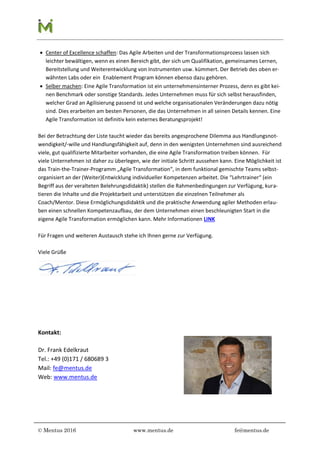 © Mentus 2016 www.mentus.de fe@mentus.de
 Center of Excellence schaffen: Das Agile Arbeiten und der Transformationsprozess lassen sich
leichter bewältigen, wenn es einen Bereich gibt, der sich um Qualifikation, gemeinsames Lernen,
Bereitstellung und Weiterentwicklung von Instrumenten usw. kümmert. Der Betrieb des oben er-
wähnten Labs oder ein Enablement Program können ebenso dazu gehören.
 Selber machen: Eine Agile Transformation ist ein unternehmensinterner Prozess, denn es gibt kei-
nen Benchmark oder sonstige Standards. Jedes Unternehmen muss für sich selbst herausfinden,
welcher Grad an Agilisierung passend ist und welche organisationalen Veränderungen dazu nötig
sind. Dies erarbeiten am besten Personen, die das Unternehmen in all seinen Details kennen. Eine
Agile Transformation ist definitiv kein externes Beratungsprojekt!
Bei der Betrachtung der Liste taucht wieder das bereits angesprochene Dilemma aus Handlungsnot-
wendigkeit/-wille und Handlungsfähigkeit auf, denn in den wenigsten Unternehmen sind ausreichend
viele, gut qualifizierte Mitarbeiter vorhanden, die eine Agile Transformation treiben können. Für
viele Unternehmen ist daher zu überlegen, wie der initiale Schritt aussehen kann. Eine Möglichkeit ist
das Train-the-Trainer-Programm „Agile Transformation“, in dem funktional gemischte Teams selbst-
organisiert an der (Weiter)Entwicklung individueller Kompetenzen arbeitet. Die “Lehrtrainer“ (ein
Begriff aus der veralteten Belehrungsdidaktik) stellen die Rahmenbedingungen zur Verfügung, kura-
tieren die Inhalte und die Projektarbeit und unterstützen die einzelnen Teilnehmer als
Coach/Mentor. Diese Ermöglichungsdidaktik und die praktische Anwendung agiler Methoden erlau-
ben einen schnellen Kompetenzaufbau, der dem Unternehmen einen beschleunigten Start in die
eigene Agile Transformation ermöglichen kann. Mehr Informationen LINK
Für Fragen und weiteren Austausch stehe ich Ihnen gerne zur Verfügung.
Viele Grüße
Kontakt:
Dr. Frank Edelkraut
Tel.: +49 (0)171 / 680689 3
Mail: fe@mentus.de
Web: www.mentus.de
 