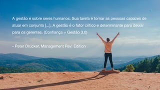 A gestão é sobre seres humanos. Sua tarefa é tornar as pessoas capazes de
atuar em conjunto [...]. A gestão é o fator crítico e determinante para deixar
para os gerentes. (Confiança = Gestão 3.0)

- Peter Drucker, Management Rev. Edition
17
 