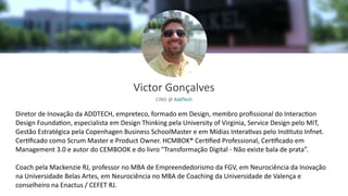Diretor de Inovação da ADDTECH, empreteco, formado em Design, membro proﬁssional do Interac>on
Design Founda>on, especialista em Design Thinking pela University of Virginia, Service Design pelo MIT,
Gestão Estratégica pela Copenhagen Business SchoolMaster e em Mídias Intera>vas pelo Ins>tuto Infnet.
Cer>ﬁcado como Scrum Master e Product Owner. HCMBOK® Cer>ﬁed Professional, Cer>ﬁcado em
Management 3.0 e autor do CEMBOOK e do livro "Transformação Digital - Não existe bala de prata”.
Coach pela Mackenzie RJ, professor no MBA de Empreendedorismo da FGV, em Neurociência da Inovação
na Universidade Belas Artes, em Neurociência no MBA de Coaching da Universidade de Valença e
conselheiro na Enactus / CEFET RJ.
Victor Gonçalves
CINO @ AddTech
 