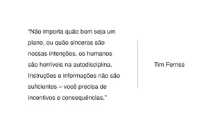 “Não importa quão bom seja um
plano, ou quão sinceras são
nossas intenções, os humanos
são horríveis na autodisciplina.
Instruções e informações não são
suﬁcientes – você precisa de
incentivos e consequências.”
Tim Ferriss
 