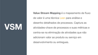 Value Stream Mapping é o mapeamento de ﬂuxo
de valor é uma técnica Lean para análise e
desenho detalhados de processos. Captura as
atividades-chave de processos e suas métricas e
centra-se na eliminação de atividades que não
adicionam valor ao produto ou serviço em
desenvolvimento ou entregues.
VSM
 