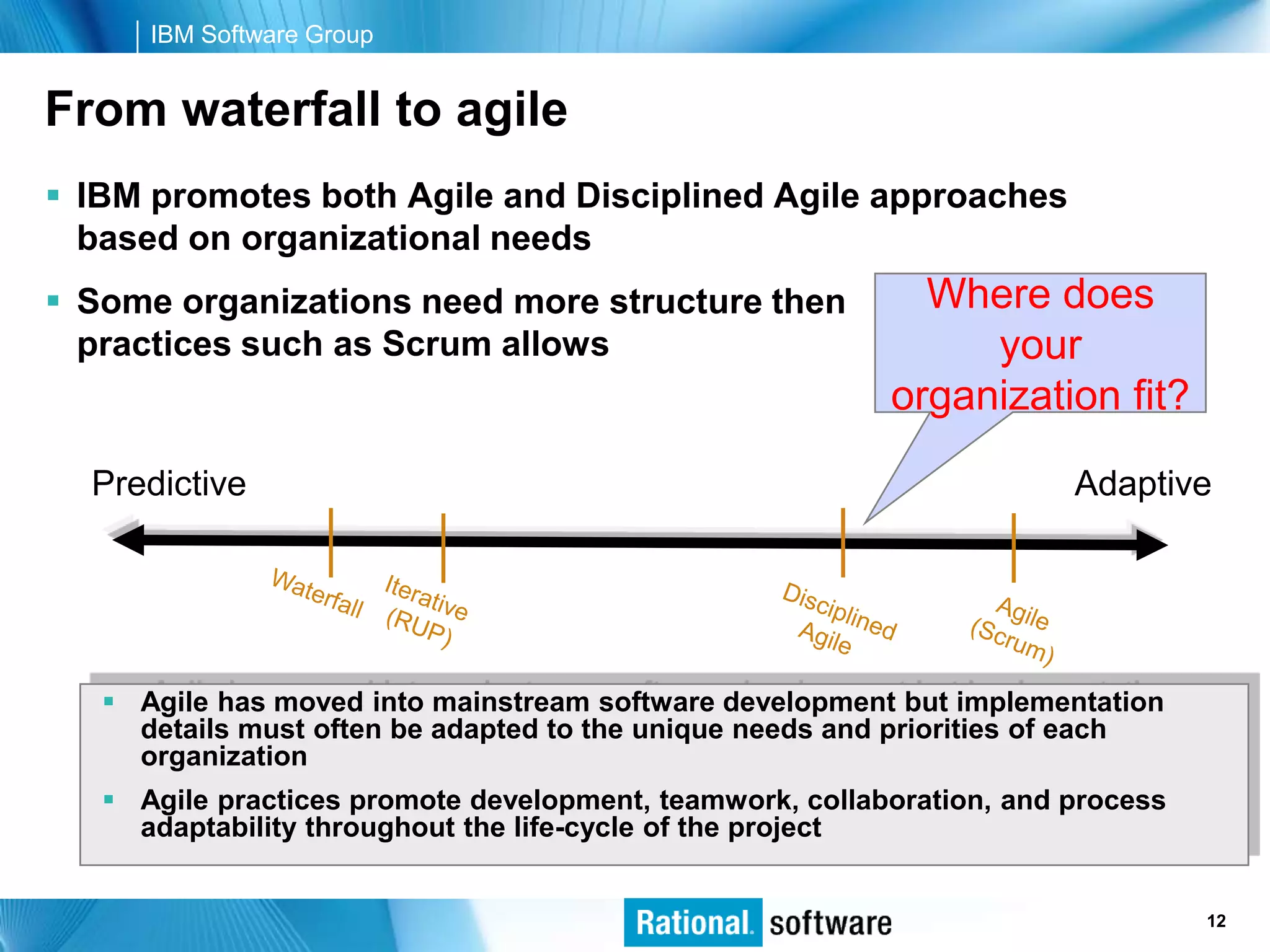 IBM Software Group


From waterfall to agile
 IBM promotes both Agile and Disciplined Agile approaches
  based on organizational needs
 Some organizations need more structure then               Where does
  practices such as Scrum allows                               your
                                                          organization fit?

  Predictive                                                           Adaptive




    Agile has moved into mainstream software development but implementation
     details must often be adapted to the unique needs and priorities of each
     organization
    Agile practices promote development, teamwork, collaboration, and process
     adaptability throughout the life-cycle of the project


                                                                     © 2006 IBM Corporation
                                                                                      12
 