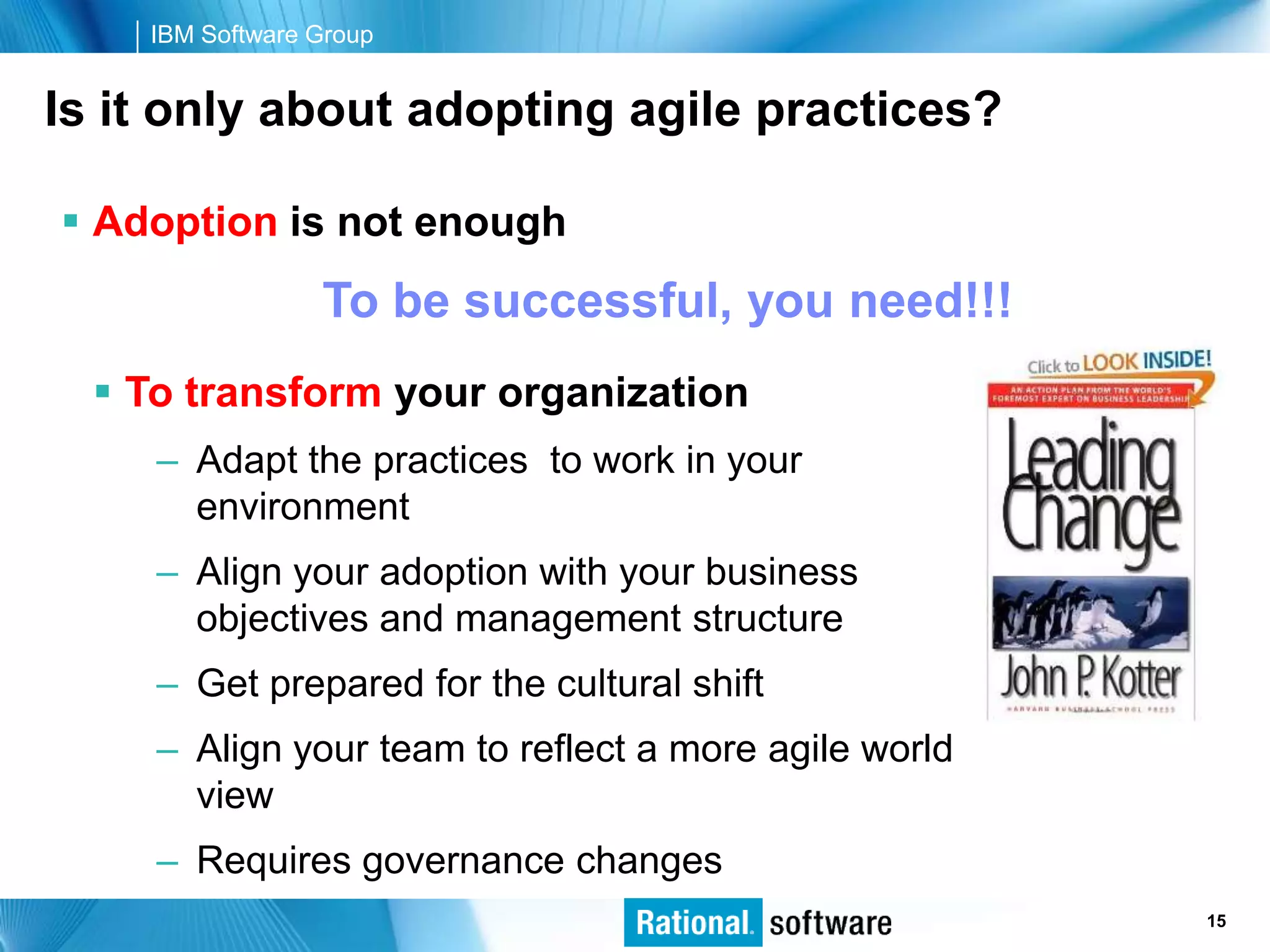 IBM Software Group


Is it only about adopting agile practices?

 Adoption is not enough
                 To be successful, you need!!!
   To transform your organization
     – Adapt the practices to work in your
       environment
     – Align your adoption with your business
       objectives and management structure
     – Get prepared for the cultural shift
     – Align your team to reflect a more agile world
       view
     – Requires governance changes
                                                       © 2006 IBM Corporation
                                                                        15
 